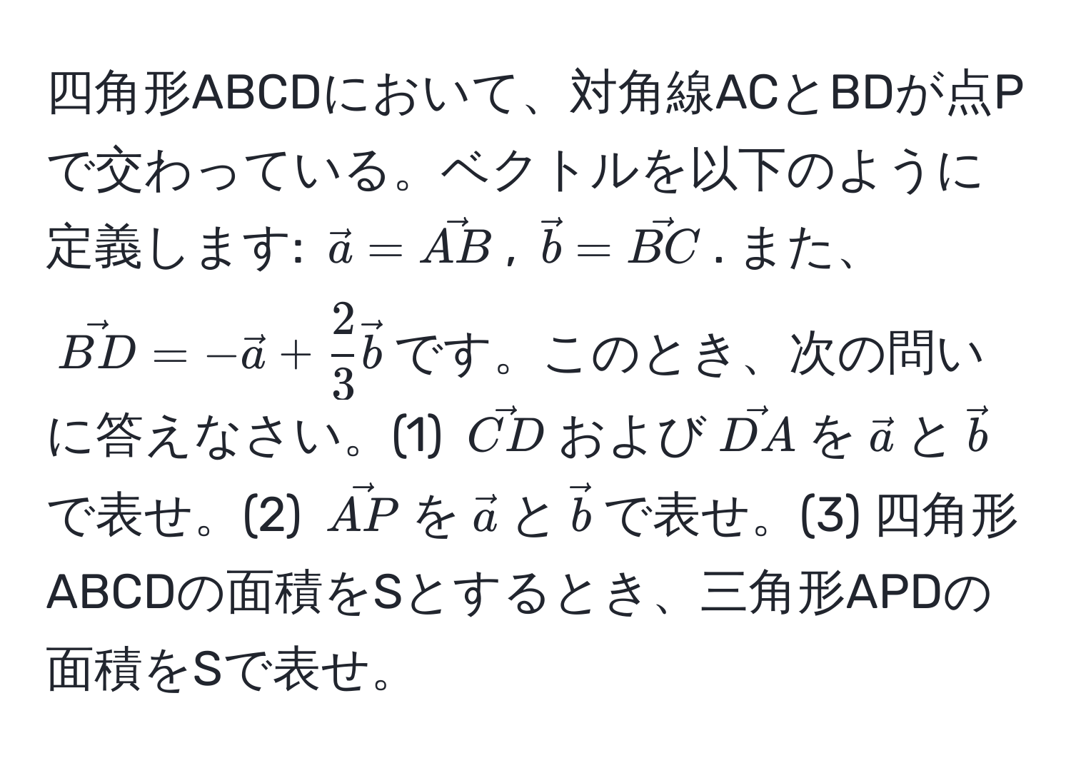 四角形ABCDにおいて、対角線ACとBDが点Pで交わっている。ベクトルを以下のように定義します: $veca = vecAB$, $vecb = vecBC$. また、$vecBD = -veca +  2/3 vecb$です。このとき、次の問いに答えなさい。(1) $vecCD$および$vecDA$を$veca$と$vecb$で表せ。(2) $vecAP$を$veca$と$vecb$で表せ。(3) 四角形ABCDの面積をSとするとき、三角形APDの面積をSで表せ。