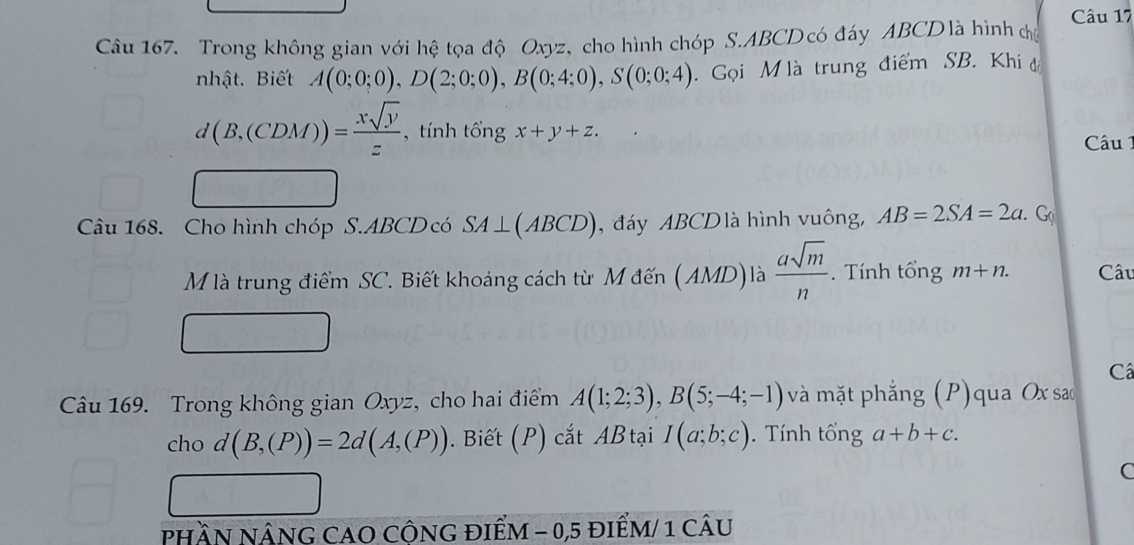 Trong không gian với hệ tọa độ Oxyz, cho hình chóp S. ABCD có đáy ABCD là hình chủ 
nhật. Biết A(0;0;0), D(2;0;0), B(0;4;0), S(0;0;4) Gọi M là trung điểm SB. Khi đ
d(B,(CDM))= xsqrt(y)/z  , tính tổng x+y+z. 
Câu 1 
Câu 168. Cho hình chóp S. ABCD có SA⊥ (ABCD) đáy ABCD là hình vuông, AB=2SA=2a. G 
M là trung điểm SC. Biết khoảng cách từ M đến (AMD)là  asqrt(m)/n . Tính tổng m+n. 
Câu 
Câ 
Câu 169. Trong không gian Oxyz, cho hai điểm A(1;2;3), B(5;-4;-1) và mặt phẳng (P)qua Ox sao 
cho d(B,(P))=2d(A,(P)). Biết (P) cắt ABtại I(a;b;c). Tính tổng a+b+c. 
C 
PHầN NÂNG CAO CÔNG đIểM - 0, 5 điểM/ 1 cÂU