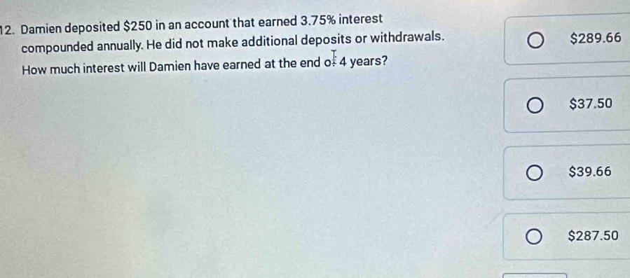 Damien deposited $250 in an account that earned 3.75% interest
compounded annually. He did not make additional deposits or withdrawals. $289.66
How much interest will Damien have earned at the end of 4 years?
$37.50
$39.66
$287.50