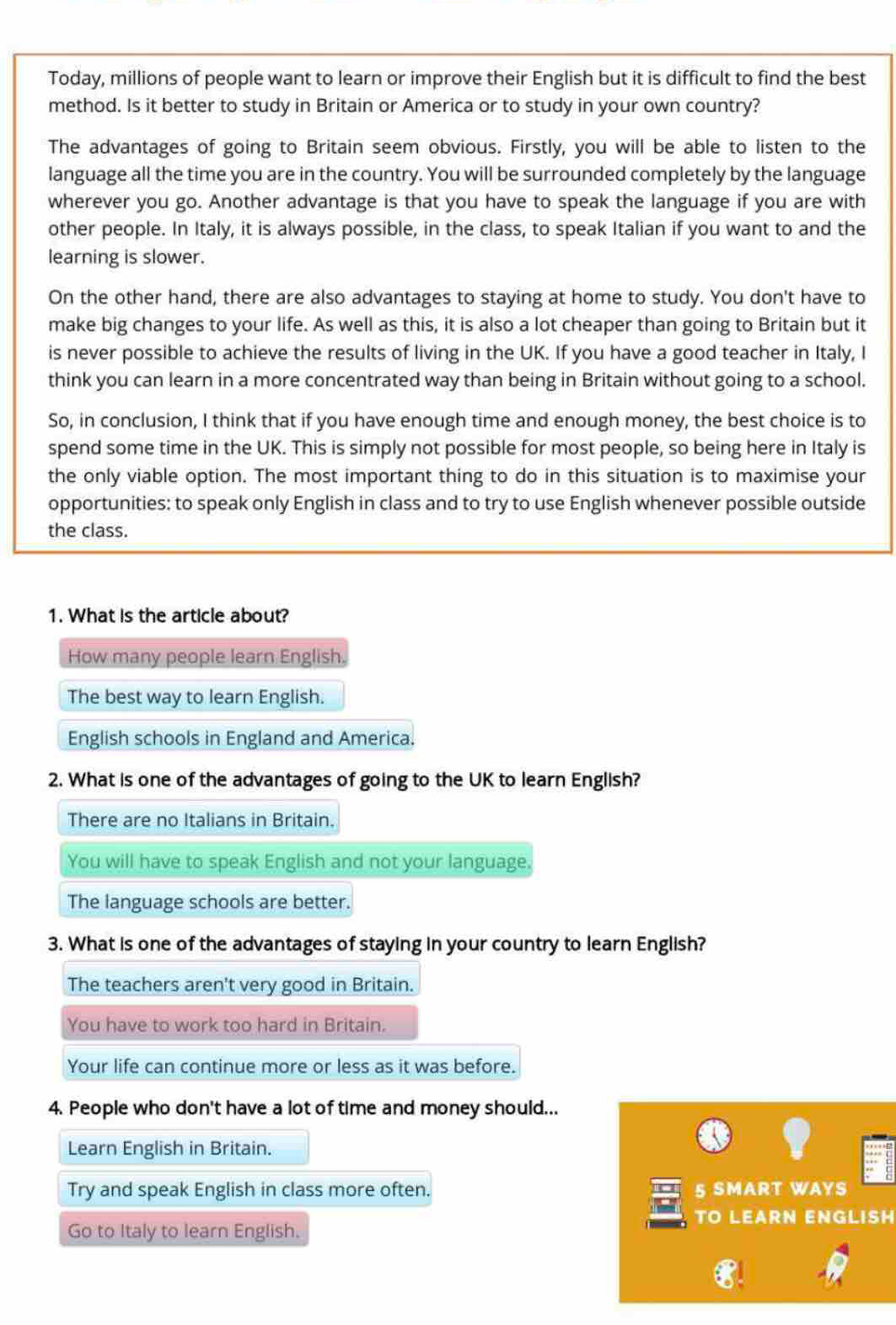 Today, millions of people want to learn or improve their English but it is difficult to find the best
method. Is it better to study in Britain or America or to study in your own country?
The advantages of going to Britain seem obvious. Firstly, you will be able to listen to the
language all the time you are in the country. You will be surrounded completely by the language
wherever you go. Another advantage is that you have to speak the language if you are with
other people. In Italy, it is always possible, in the class, to speak Italian if you want to and the
learning is slower.
On the other hand, there are also advantages to staying at home to study. You don't have to
make big changes to your life. As well as this, it is also a lot cheaper than going to Britain but it
is never possible to achieve the results of living in the UK. If you have a good teacher in Italy, I
think you can learn in a more concentrated way than being in Britain without going to a school.
So, in conclusion, I think that if you have enough time and enough money, the best choice is to
spend some time in the UK. This is simply not possible for most people, so being here in Italy is
the only viable option. The most important thing to do in this situation is to maximise your
opportunities: to speak only English in class and to try to use English whenever possible outside
the class.
1. What is the article about?
How many people learn English.
The best way to learn English.
English schools in England and America.
2. What is one of the advantages of going to the UK to learn English?
There are no Italians in Britain.
You will have to speak English and not your language.
The language schools are better.
3. What is one of the advantages of staying in your country to learn English?
The teachers aren't very good in Britain.
You have to work too hard in Britain.
Your life can continue more or less as it was before.
4. People who don't have a lot of time and money should...
Learn English in Britain.
Try and speak English in class more often. 5 SMART WAYS
TO LEARN ENGLISH
Go to Italy to learn English.