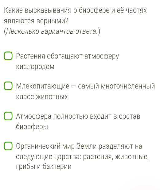 Κакие выісказывания о биосфере и её частях
яBляΙΤCя ΒерныМи?
(Несколько вариантов ответа.)
Ρастения обогащают атмосферу
киСлородом
Млекопитающие - самый многочисленный
КЛасс жИвотных
Атмосфера полностью Βходит в состав
биосферы
Органический мир Земли разделяют на
следующие царства: растения, животные,
грибыι и бактерии