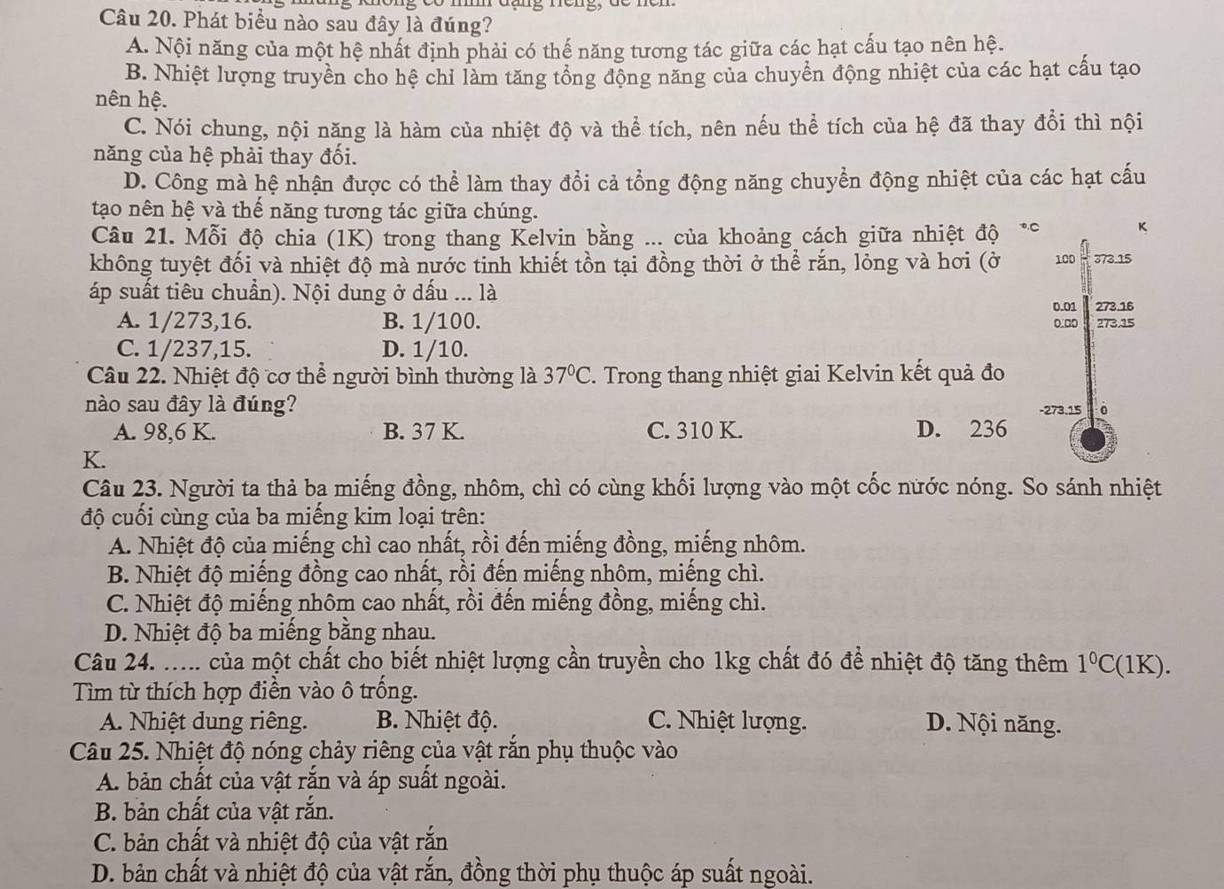 đang rêng, đe ncn
Câu 20. Phát biểu nào sau đây là đúng?
A. Nội năng của một hệ nhất định phải có thế năng tương tác giữa các hạt cấu tạo nên hệ.
B. Nhiệt lượng truyền cho hệ chỉ làm tăng tổng động năng của chuyển động nhiệt của các hạt cấu tạo
nên hệ.
C. Nói chung, nội năng là hàm của nhiệt độ và thể tích, nên nếu thể tích của hệ đã thay đổi thì nội
năng của hệ phải thay đối.
D. Công mà hệ nhận được có thể làm thay đổi cả tổng động năng chuyển động nhiệt của các hạt cấu
tạo nên hệ và thể năng tương tác giữa chúng.
Câu 21. Mỗi độ chia (1K) trong thang Kelvin bằng ... của khoảng cách giữa nhiệt độ *°
K
không tuyệt đối và nhiệt độ mà nước tinh khiết tồn tại đồng thời ở thể rắn, lỏng và hơi (ở 100 373.15
áp suất tiêu chuẩn). Nội dung ở dấu ... là
0.01 273.16
A. 1/273,16. B. 1/100. 0.00 273.15
C. 1/237,15. D. 1/10.
Câu 22. Nhiệt độ cơ thể người bình thường là 37°C. Trong thang nhiệt giai Kelvin kết quả đo
nào sau đây là đúng? -273.15 0
A. 98,6 K. B. 37 K. C. 310 K. D. 236
K.
Câu 23. Người ta thả ba miếng đồng, nhôm, chì có cùng khối lượng vào một cốc nước nóng. So sánh nhiệt
độ cuối cùng của ba miếng kim loại trên:
A. Nhiệt độ của miếng chì cao nhất, rồi đến miếng đồng, miếng nhôm.
B. Nhiệt độ miếng đồng cao nhất, rồi đến miếng nhôm, miếng chì.
C. Nhiệt độ miếng nhôm cao nhất, rồi đến miếng đồng, miếng chì.
D. Nhiệt độ ba miếng bằng nhau.
Câu 24. ..... của một chất cho biết nhiệt lượng cần truyền cho 1kg chất đó để nhiệt độ tăng thêm 1°C (1K).
Tìm từ thích hợp điền vào ô trống.
A. Nhiệt dung riêng. B. Nhiệt độ. C. Nhiệt lượng. D. Nội năng.
Câu 25. Nhiệt độ nóng chảy riêng của vật rắn phụ thuộc vào
A. bản chất của vật rắn và áp suất ngoài.
B. bản chất của vật rắn.
C. bản chất và nhiệt độ của vật rắn
D. bản chất và nhiệt độ của vật rắn, đồng thời phụ thuộc áp suất ngoài.