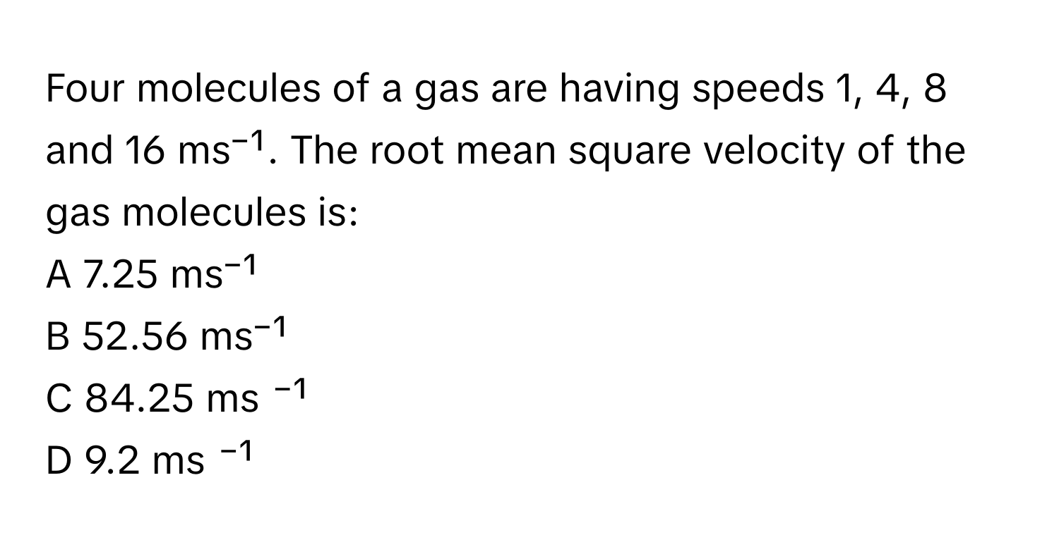 Four molecules of a gas are having speeds 1, 4, 8 and 16 ms⁻¹. The root mean square velocity of the gas molecules is:

A 7.25 ms⁻¹
B 52.56 ms⁻¹
C 84.25 ms ⁻¹
D 9.2 ms ⁻¹