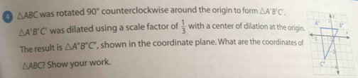 a △ ABC was rotated 90° counterclockwise around the origin to form △ A'B'C'.
△ A'B'C' was dilated using a scale factor of  1/3  with a center of dilation at the origin.
The result is △ A''B''C'' ', shown in the coordinate plane. What are the coordinates of
△ ABC? Show your work.