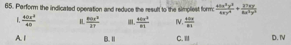 Perform the indicated operation and reduce the result to the simplest form:  40x^2y^2/4xy^4 + 27xy/8x^2y^3 
1.  40x^2/40  I.  80x^2/27  ⅢI.  40x^2/81  IV.  40x/81 
A. I B. Ⅱ C.Ⅲ D. IV