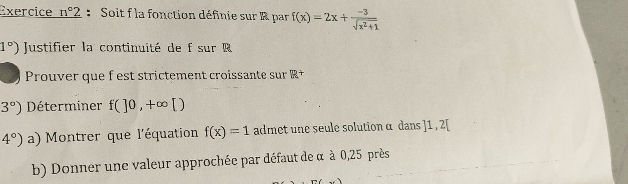 Exercice _ n°2 : Soit f la fonction définie sur R par f(x)=2x+ (-3)/sqrt(x^2+1) 
1°) Justifier la continuité de f sur R
Prouver que f est strictement croissante sur IR+
3°) Déterminer f(]0,+∈fty [)
4°) a) Montrer que l'équation f(x)=1 admet une seule solution α dans ] 1 , 2 [ 
b) Donner une valeur approchée par défaut de α à 0,25 près