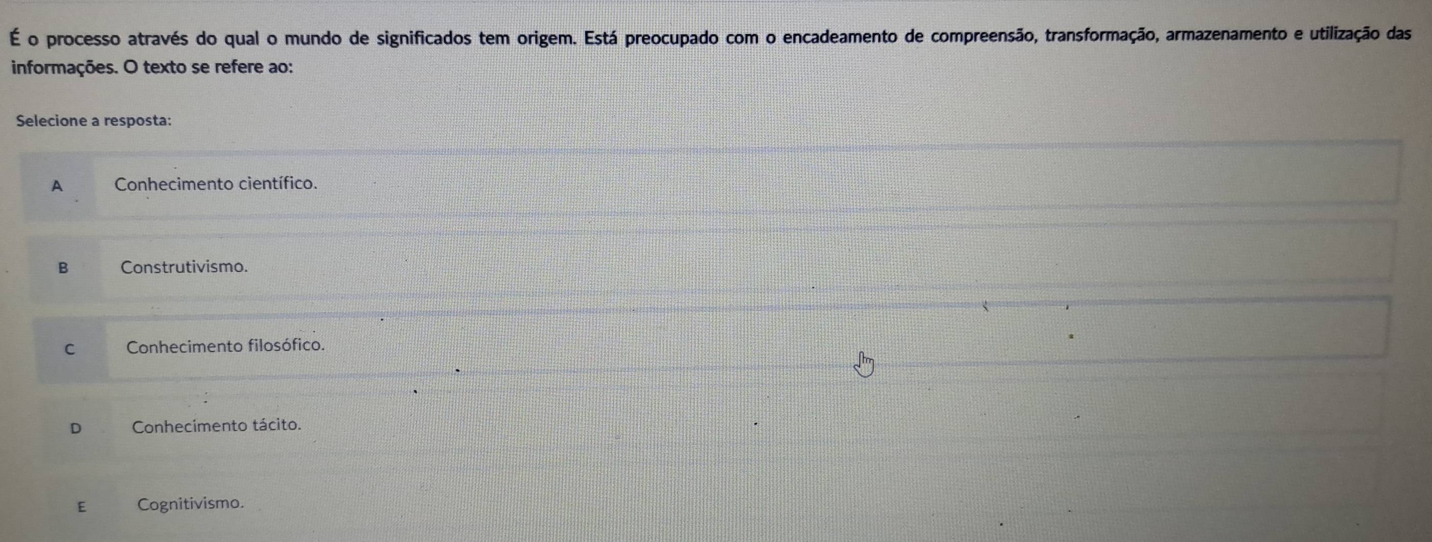 É o processo através do qual o mundo de significados tem origem. Está preocupado com o encadeamento de compreensão, transformação, armazenamento e utilização das
informações. O texto se refere ao:
Selecione a resposta:
A Conhecimento científico.
B Construtivismo.
C Conhecimento filosófico.
Conhecimento tácito.
E Cognitivismo.