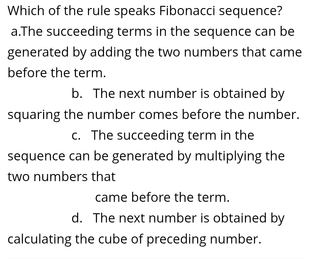 Which of the rule speaks Fibonacci sequence?
a.The succeeding terms in the sequence can be
generated by adding the two numbers that came
before the term.
b. The next number is obtained by
squaring the number comes before the number.
c. The succeeding term in the
sequence can be generated by multiplying the
two numbers that
came before the term.
d. The next number is obtained by
calculating the cube of preceding number.