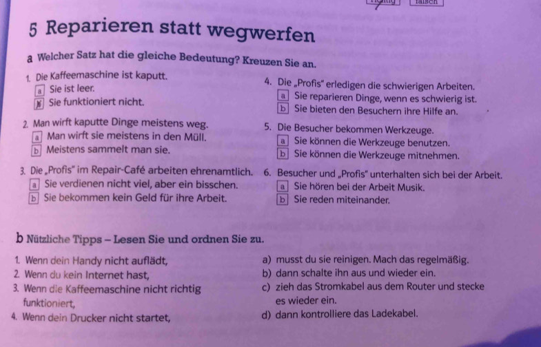 Reparieren statt wegwerfen
a Welcher Satz hat die gleiche Bedeutung? Kreuzen Sie an.
1. Die Kaffeemaschine ist kaputt. 4. Die „Profis” erledigen die schwierigen Arbeiten.
Sie ist leer. Sie reparieren Dinge, wenn es schwierig ist.
Sie funktioniert nicht. b Sie bieten den Besuchern ihre Hilfe an.
2. Man wirft kaputte Dinge meistens weg. 5. Die Besucher bekommen Werkzeuge.
Man wirft sie meistens in den Müll. a Sie können die Werkzeuge benutzen.
Meistens sammelt man sie. b Sie können die Werkzeuge mitnehmen.
3. Die „Profis'' im Repair-Café arbeiten ehrenamtlich. 6. Besucher und „Profis” unterhalten sich bei der Arbeit.
Sie verdienen nicht viel, aber ein bisschen. a Sie hören bei der Arbeit Musik.
b Sie bekommen kein Geld für ihre Arbeit. b Sie reden miteinander.
b Nützliche Tipps - Lesen Sie und ordnen Sie zu.
1. Wenn dein Handy nicht auflädt, a) musst du sie reinigen. Mach das regelmäßig.
2. Wenn du kein Internet hast, b) dann schalte ihn aus und wieder ein.
3. Wenn die Kaffeemaschine nicht richtig c) zieh das Stromkabel aus dem Router und stecke
funktioniert, es wieder ein.
4. Wenn dein Drucker nicht startet, d) dann kontrolliere das Ladekabel.