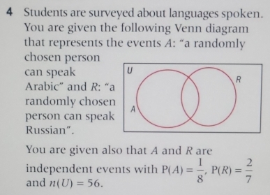 Students are surveyed about languages spoken. 
You are given the following Venn diagram 
that represents the events A : “a randomly 
chosen person 
can speak 
Arabic” and R : “a 
randomly chosen 
person can speak 
Russian”. 
You are given also that A and R are 
independent events with P(A)= 1/8 , P(R)= 2/7 
and n(U)=56.