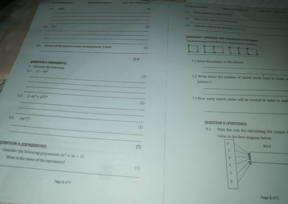 hemié West District Mathematica Grade B P2 2023 Term 4. Examination 
Vhembe Weet Districs Mathonatics Grade S V1 
sqrt(2]Od) (2) 
_ 
_6.2. Write down the coefficient of c^2
_ 
_ 
_6.3. What is the vale of constant term!
a!=^
_ 
(2) 
_ 
_ 
6.4. Find the value of the expression 11x=1
_ 
_QUESTION 7 (NUMERIC AND GEOMETRIC PATTERNS) 
_The following are the first four disgrams in a pattern. 
_ 
4.6. Round off this fraction to two decimal places: 1,3456 (1) 
[11] 7.1 Name the polygon in the pattern 
_ 
QUESTION 5 (EXPONENTS) 
5. Calculate the following: 
5.1. (7-4)^2
_(2) 
_ 
_ 
7.2 Write down the number of match sticks used to make s 
pattern 2 
_ 
_ 
_ 
5.2. (-4)^3+(3^2)^3
_ 
_ 
7.3 How many match sticks will be needed to make to mak 
_ 
(3) 
_ 
_ 
5.3. (3x^2)^3
_ 
QUESTION 8 (FUNTIONS) 
_(2) 8.1. Find the rule for calculating the output 
value in the flow diagram below. 
QUESTION 6 (EXPRESSIONS) 
[7] 
Consider the following polynomial: 2x^2+3x-12
_ 
What is the name of the expression? 
(1) 
Page 5 of 7 
Page 6 of 7