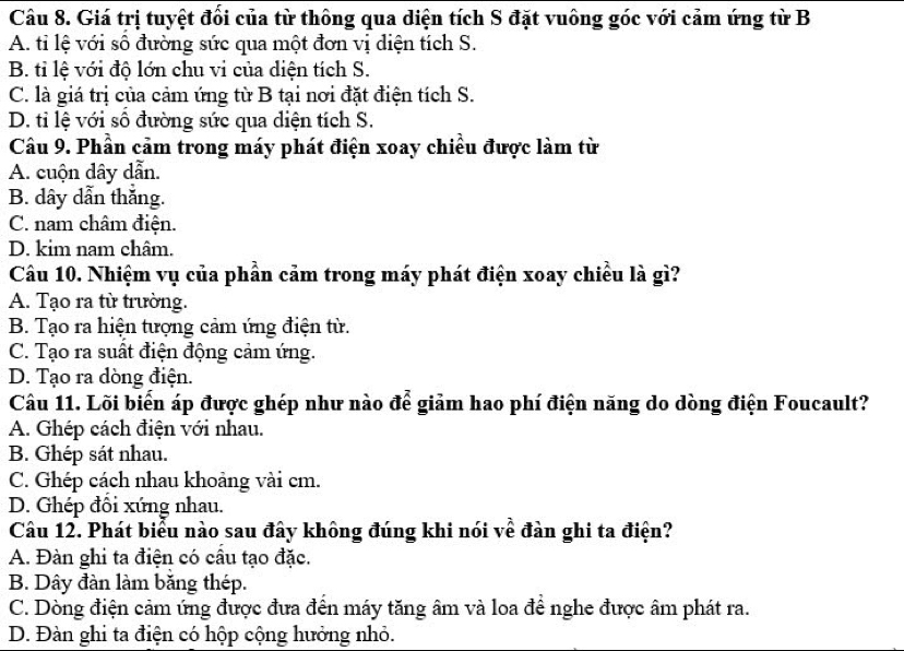 Giá trị tuyệt đổi của từ thông qua diện tích S đặt vuông góc với cảm ứng từ B
A. tỉ lệ với số đường sức qua một đơn vị diện tích S.
B. tỉ lệ với độ lớn chu vi của diện tích S.
C. là giá trị của cảm ứng từ B tại nơi đặt điện tích S.
D. tỉ lệ với số đường sức qua diện tích S.
Câu 9. Phần cảm trong máy phát điện xoay chiều được làm từ
A. cuộn dây dẫn.
B. dây dẫn thắng.
C. nam châm điện.
D. kim nam châm.
Câu 10. Nhiệm vụ của phần cảm trong máy phát điện xoay chiều là gì?
A. Tạo ra từ trường.
B. Tạo ra hiện tượng cảm ứng điện từ.
C. Tạo ra suất điện động cảm ứng.
D. Tạo ra dòng điện.
Câu 11. Lõi biển áp được ghép như nào để giảm hao phí điện năng do dòng điện Foucault?
A. Ghép cách điện với nhau.
B. Ghép sát nhau.
C. Ghép cách nhau khoảng vài cm.
D. Ghép đôi xứng nhau.
Câu 12. Phát biểu nào sau đây không đúng khi nói về đàn ghi ta điện?
A. Đàn ghi ta điện có cầu tạo đặc.
B. Dây đàn làm băng thép.
C. Dòng điện cảm ứng được đưa đến máy tăng âm và loa để nghe được âm phát ra.
D. Đàn ghi ta điện có hộp cộng hưởng nhỏ.