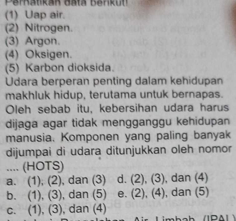 Perhatikan data berikut!
(1) Uap air.
(2) Nitrogen.
(3) Argon.
(4) Oksigen.
(5) Karbon dioksida.
Udara berperan penting dalam kehidupan
makhluk hidup, terutama untuk bernapas.
Oleh sebab itu, kebersihan udara harus
dijaga agar tidak mengganggu kehidupan 
manusia. Komponen yang paling banyak
dijumpai di udara ditunjukkan oleh nomor
.... (HOTS)
a. (1), (2), dan (3) d. (2), (3) , dan (4)
b. (1), (3), dan (5) e. (2), (4), , dan (5)
C. (1), (3), dan (4)
i Limboh /IPA L >