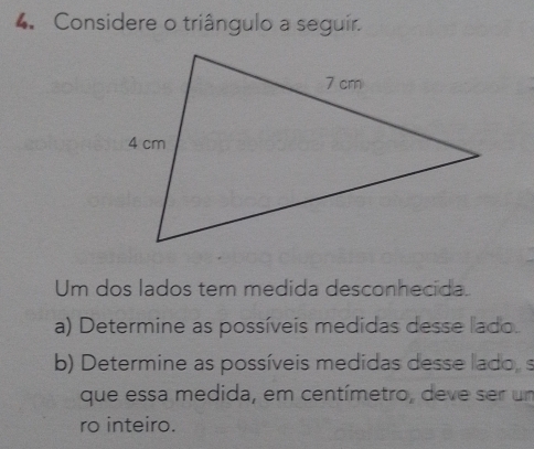 Considere o triângulo a seguir. 
Um dos lados tem medida desconhecida. 
a) Determine as possíveis medidas desse lado. 
b) Determine as possíveis medidas desse lado, s 
que essa medida, em centímetro, deve ser um 
ro inteiro.