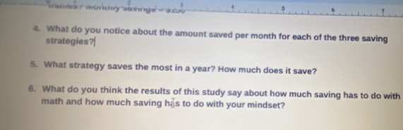 2 3 4 5 
4. What do you notice about the amount saved per month for each of the three saving 
strategies?| 
5. What strategy saves the most in a year? How much does it save? 
6. What do you think the results of this study say about how much saving has to do with 
math and how much saving has to do with your mindset?