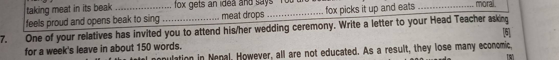 taking meat in its beak fox gets an idea and says You moral. 
feels proud and opens beak to sing meat drops _fox picks it up and eats 
7. One of your relatives has invited you to attend his/her wedding ceremony. Write a letter to your Head Teacher asking 
[6] 
for a week's leave in about 150 words. 
mulation in Nenal, However, all are not educated. As a result, they lose many economic,