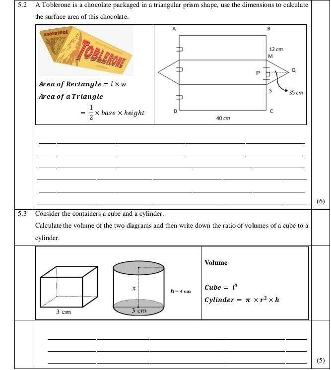 5.2 A Toblerone is a chocolate packaged in a triangular prism shape, use the dimensions to calculate
the surface area of this chocolate.
SNOU3T8OL
Toblerone
Area of Rectang le =l* w
Area of a Triangle
= 1/2 * base* height
_
_
_
_
_
_
_(6)
5.3 Consider the containers a cube and a cylinder.
Calculate the volume of the two diagrams and then write down the ratio of volumes of a cube to a
cylinder.
Volume
Cube=l^3
Cylinder =π * r^2* h
3 cm 
_
_
_(5)