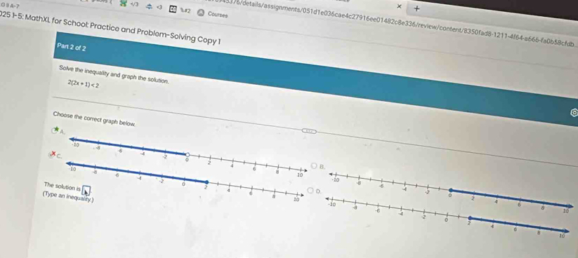 A-7 × +
%2 Courses
5376/details/assignments/051d1e036cae4c27916ee01482c8e336/review/content/8350fad8-1211-4f64-a666-fa0b58cfdb
9251-5: MathXL for School: Practice and Problem-Solving Copy 1
Part 2 of 2
Solve the inequality and graph the solution. 2(2x+1)<2</tex> 
Choose the correct graph below.
B.
The solution is
(Type an inequality)