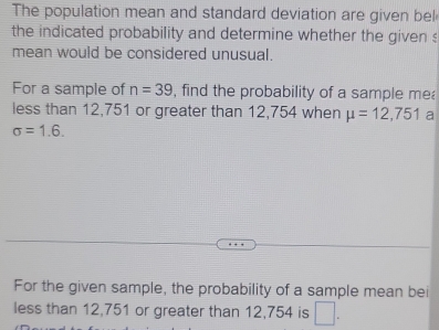 The population mean and standard deviation are given bel 
the indicated probability and determine whether the given s 
mean would be considered unusual. 
For a sample of n=39 , find the probability of a sample mea 
less than 12,751 or greater than 12,754 when mu =12,751 a
sigma =1.6. 
For the given sample, the probability of a sample mean bei 
less than 12,751 or greater than 12,754 is □