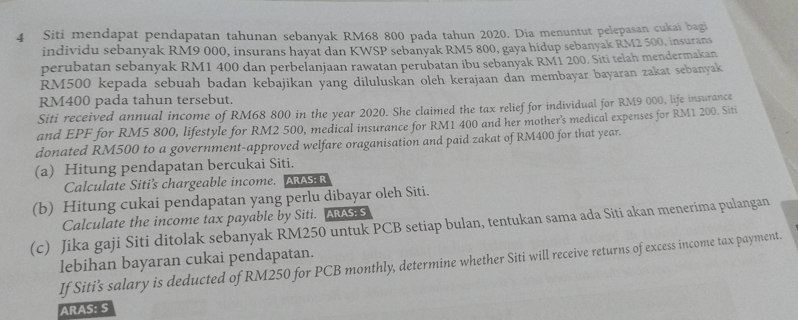 Siti mendapat pendapatan tahunan sebanyak RM68 800 pada tahun 2020. Dia menuntut pelepasan cukai bagi 
individu sebanyak RM9 000, insurans hayat dan KWSP sebanyak RM5 800, gaya hidup sebanyak RM2 500, insurans 
perubatan sebanyak RM1 400 dan perbelanjaan rawatan perubatan ibu sebanyak RM1 200. Siti telah mendermakan
RM500 kepada sebuah badan kebajikan yang diluluskan oleh kerajaan dan membayar bayaran zakat sebanyak
RM400 pada tahun tersebut. 
Siti received annual income of RM68 800 in the year 2020. She claimed the tax relief for individual for RM9 000, life insurance 
and EPF for RM5 800, lifestyle for RM2 500, medical insurance for RM1 400 and her mother’s medical expenses for RM1 200. Siti 
donated RM500 to a government-approved welfare oraganisation and paid zakat of RM400 for that year. 
(a) Hitung pendapatan bercukai Siti. 
Calculate Siti’s chargeable income. ARAS: R 
(b) Hitung cukai pendapatan yang perlu dibayar oleh Siti. 
Calculate the income tax payable by Siti. ARASS 
(c) Jika gaji Siti ditolak sebanyak RM250 untuk PCB setiap bulan, tentukan sama ada Siti akan menerima pulangan 
lebihan bayaran cukai pendapatan. 
If Siti’s salary is deducted of RM250 for PCB monthly, determine whether Siti will receive returns of excess income tax payment. 
ARAS: S