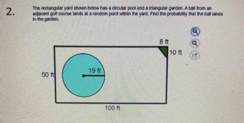 The rectangular yard shown below has a circular pool and a triangular garden. A ball from an 
2. adjacent golf course lands at a random point within the yard. Find the probability that the ball lands 
in the garden.