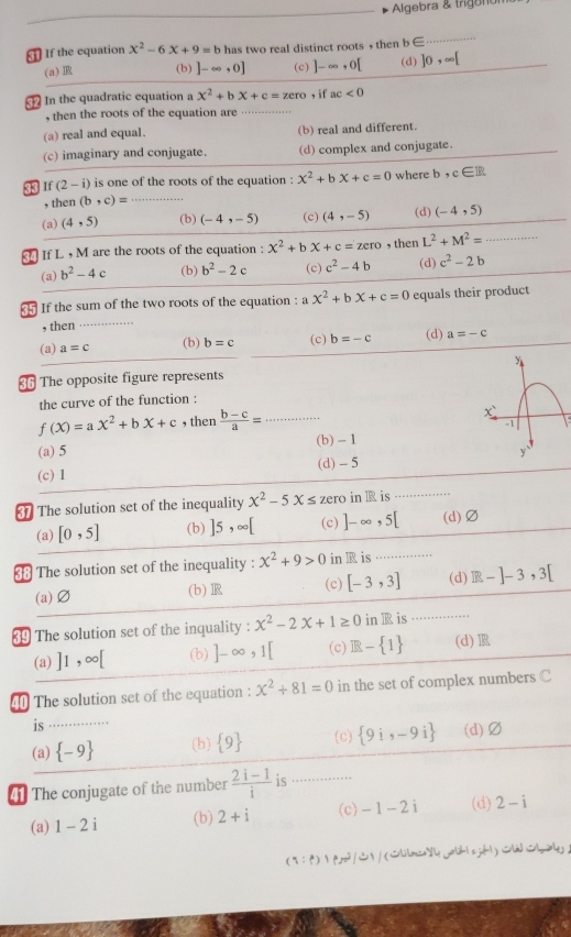 Algebra & trigunón
If the equation x^2-6x+9=b has two real distinct roots , then b∈
_
(a) R (b) ]-∈fty ,0] (c) ]-∈fty ,0[ (d) ]0,∈fty [
In the quadratic equation a x^2+bx+c=zero , if ac<0</tex>
, then the roots of the equation are … . .
(a) real and equal. (b) real and different.
(c) imaginary and conjugate. (d) complex and conjugate.
33 1 (2-i) is one of the roots of the equation : x^2+bx+c=0 where b,c∈ R
, then (b,c)= _
(a) (4,5) (b) (-4,-5) (c) (4,-5) (d) (-4,5)
If L , M are the roots of the equation : x^2+bx+c=zero , then L^2+M^2= _
(a) b^2-4 c (b) b^2-2c (c) c^2-4b (d) c^2-2b
If the sum of the two roots of the equation : _  x^2+bx+c=0 equals their product
, then_
(a) a=c (b) b=c (c) b=-c (d) a=-c
The opposite figure represents
the curve of the function :
f(X)=aX^2+bX+c , then  (b-c)/a = _
(a) 5 (b) - 1
(c) 1 (d) - 5
The solution set of the inequality x^2-5x≤ zero in R is
(a) [0,5] (b) ]5,∈fty [ (c) ]-∈fty ,5[ (d)Ø
38 The solution set of the inequality : x^2+9>0 in R is
(a)Ø (b) (c) [-3,3] (d) R-]-3,3[
89 The solution set of the inquality : x^2-2x+1≥ 0 in R is ......
(a) ]1,∈fty [ (b) ]-∈fty ,1[ (c) R- 1 (d)
40 The solution set of the equation : x^2+81=0 in the set of complex numbers C
is_
(a)  -9 (b)  9 (c)  9i,-9i (d)Ø
The conjugate of the number  (2i-1)/i  is …_
(a) 1-2i (b) 2+i (c) -1-2i (d) 2-i
(q: f) p2/S /(lilmceyl yolih| sjd|)liloy，