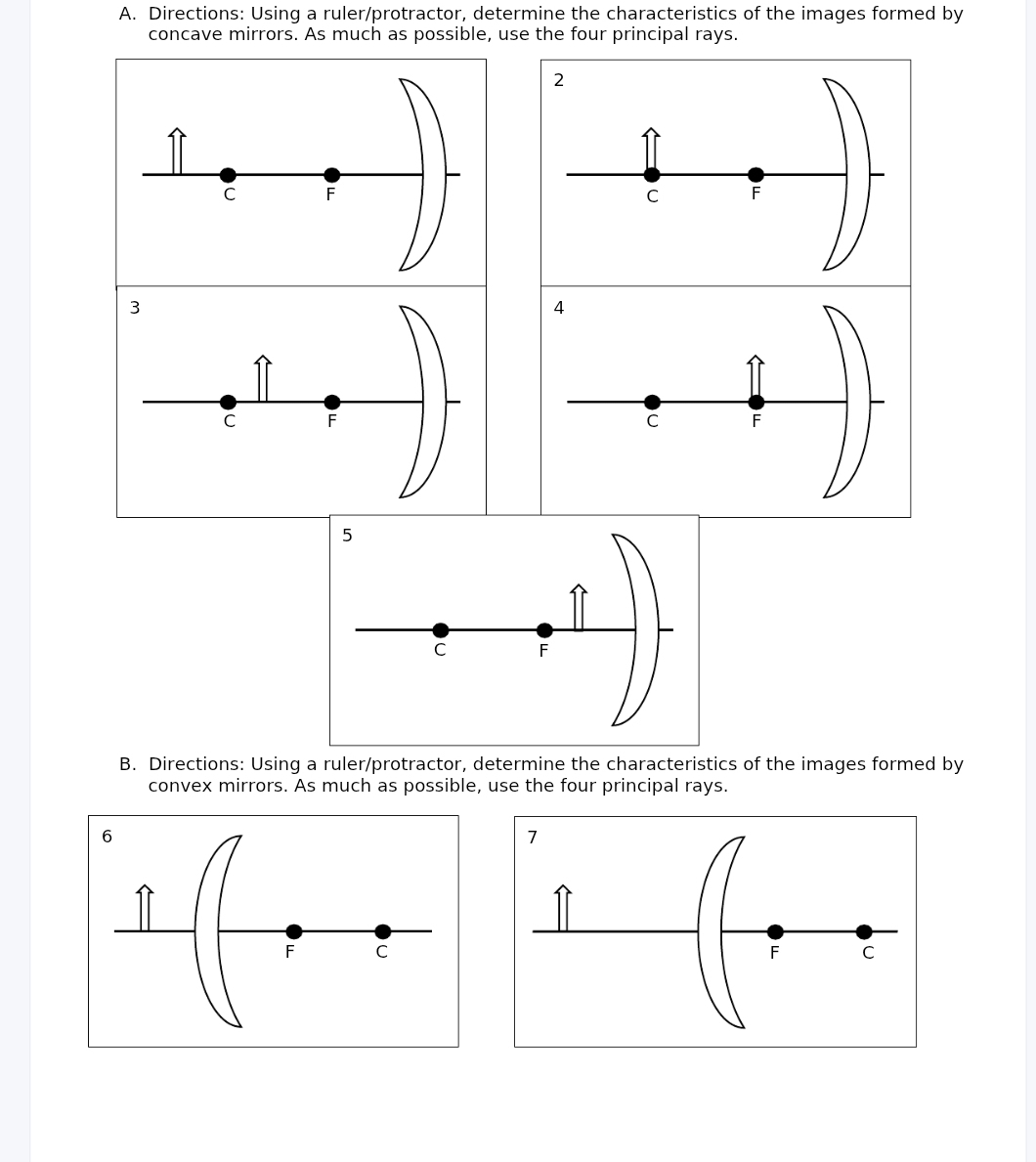 Directions: Using a ruler/protractor, determine the characteristics of the images formed by 
concave mirrors. As much as possible, use the four principal rays. 
2
C F
C F
3
C F
B. Directions: Using a ruler/protractor, determine the characteristics of the images formed by 
convex mirrors. As much as possible, use the four principal rays.