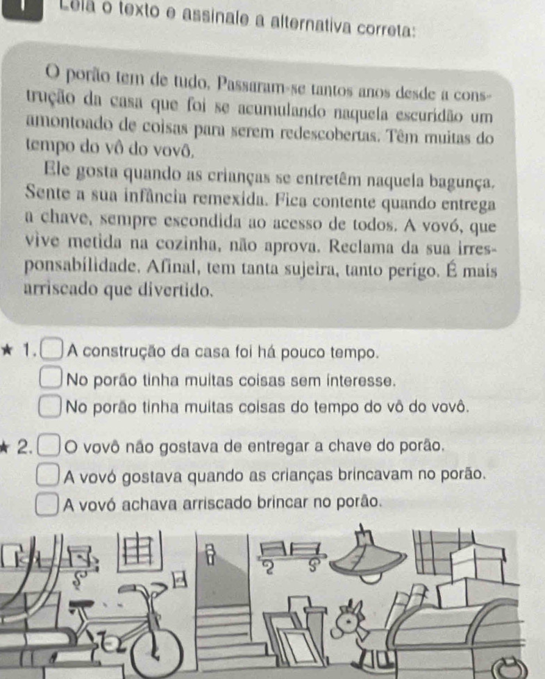 Lelã o texto e assinale a alternativa correta:
O porão tem de tudo, Passaram-se tantos anos desde a cons-
trução da casa que foi se acumulando naquela escuridão um
amontoado de coisas para serem redescobertas. Têm muitas do
tempo do vô do vovô,
Ele gosta quando as crianças se entretêm naquela bagunça.
Sente a sua infância remexida. Fica contente quando entrega
a chave, sempre escondida ao acesso de todos. A vovó, que
vive metida na cozinha, não aprova. Reclama da sua irres-
ponsabilidade. Afinal, tem tanta sujeira, tanto perigo. É mais
arriscado que divertido.
1. A construção da casa foi há pouco tempo.
No porão tinha muitas coisas sem interesse.
No porão tinha muitas coisas do tempo do vô do vovô.
2. O vovô não gostava de entregar a chave do porão.
A vovó gostava quando as crianças brincavam no porão.
A vovó achava arriscado brincar no porão.