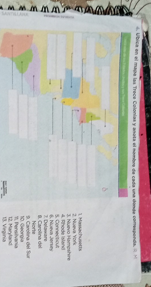 4 Úbica en el mapa las Trece Colonias y anota el nombre de cada una donde corresponda. R. M
sdos y sos frece Colórias
1. Massachusetts
2. Nueva York
3. Nuevo Hampshire
4. Rhode Island
5. Connecticut
6. Nueva Jersey
7. Delaware
ξ Norte
8. Carolina del
9. Carolina del Sur
10. Georgia
11. Pensilvania
12. Maryland
13. Virginia