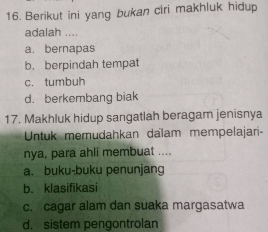 Berikut ini yang bukan ciri makhluk hidup
adalah ....
a. bernapas
b. berpindah tempat
c. tumbuh
d. berkembang biak
17. Makhluk hidup sangatlah beragam jenisnya
Untuk memudahkan dalam mempelajari-
nya, para ahli membuat ....
a. buku-buku penunjang
b. klasifikasi
c. cagar alam dan suaka margasatwa
d. sistem pengontrolan