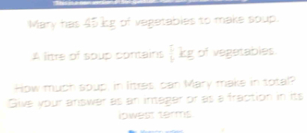 Mary has 45 kg of vegetables to make soup. 
A litre of soup contains  1/4 kg of vegetables 
How much spup, in litres, can Mary make in total? 
Give your answer as an intager or as a fraction in its 
iowest terms