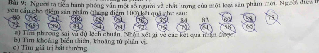 Người ta tiến hành phỏng vấn một số người về chất lượng của một loại sản phẩm mới. Người điều từ 
yêu cầu cho điểm sản phẩm (thang điểm 100) kết quả như sau:
80

30 3 84 83 6
68 39 41 a
58
a) Tim phương sai và độ lệch chuẩn. Nhận xét gì về các kết quả nhận được. 
b) Tìm khoảng biến thiên, khoảng tứ phân vị. 
c) Tìm giá trị bất thường.