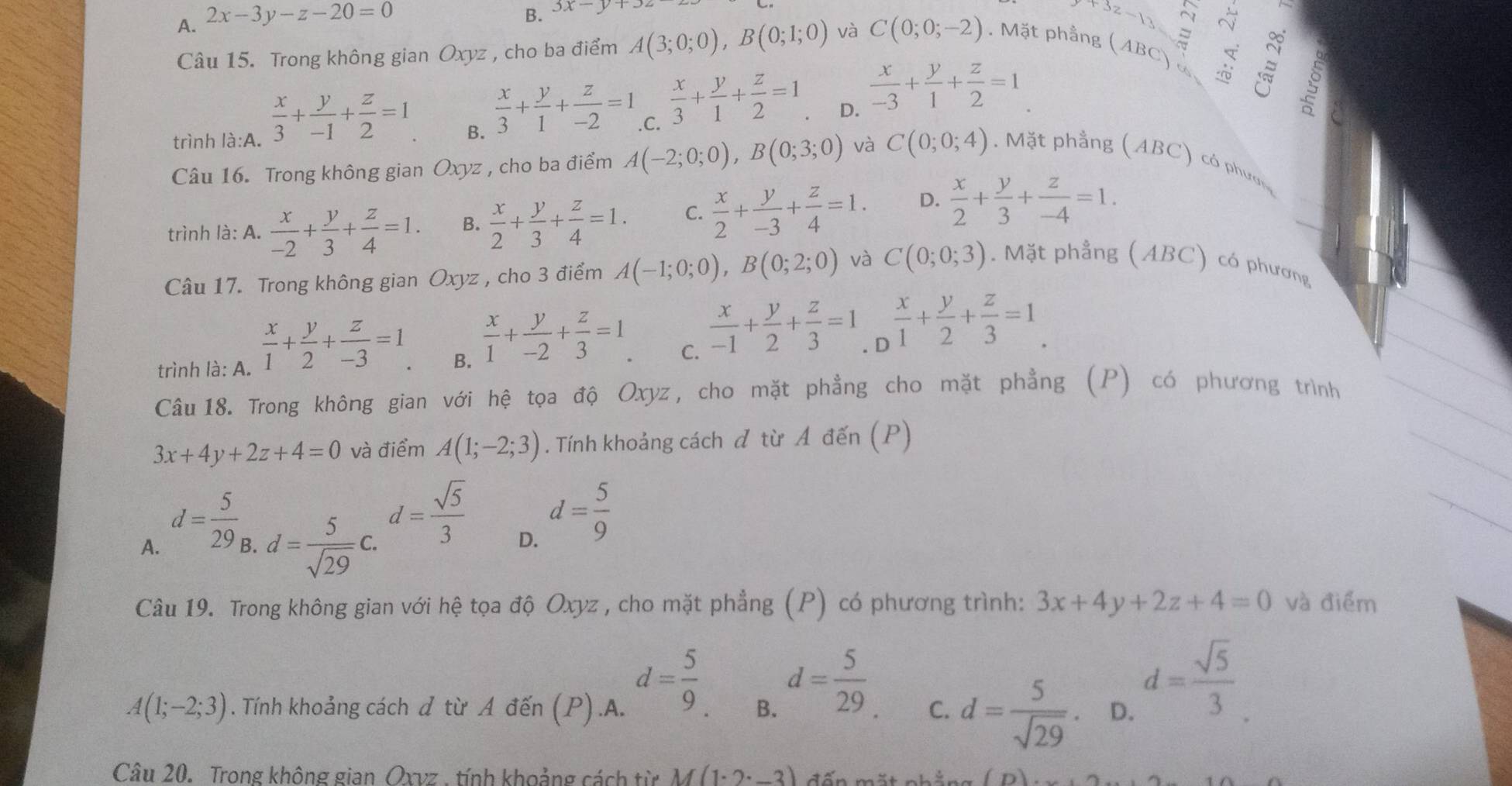 A. 2x-3y-z-20=0
B. 3x-y+3
+3z −13 a
I
Câu 15. Trong không gian Oxyz , cho ba điểm A(3;0;0),B(0;1;0) và C(0;0;-2). Mặt phầng (ABC) ∞
D.
trình là:A.  x/3 + y/-1 + z/2 =1  x/3 + y/1 + z/-2 =1  x/3 + y/1 + z/2 =1  x/-3 + y/1 + z/2 =1
B.
C.
Câu 16. Trong không gian Oxyz , cho ba điểm A(-2;0;0),B(0;3;0) và C(0;0;4). Mặt phẳng (ABC) có phườn
trình là: A.  x/-2 + y/3 + z/4 =1. B.  x/2 + y/3 + z/4 =1. C.  x/2 + y/-3 + z/4 =1. D.  x/2 + y/3 + z/-4 =1.
Câu 17. Trong không gian Oxyz , cho 3 điểm A(-1;0;0),B(0;2;0) và C(0;0;3). Mặt phẳng (ABC) có phương
. [
trình là: A.  x/1 + y/2 + z/-3 =1  x/1 + y/-2 + z/3 =1  x/-1 + y/2 + z/3 =1  x/1 + y/2 + z/3 =1.
B.
C.
Câu18. Trong không gian với hệ tọa độ Oxyz, cho mặt phẳng cho mặt phẳng (P) có phương trình
3x+4y+2z+4=0 và điểm A(1;-2;3). Tính khoảng cách đ từ A đến (P)
A. d= 5/29  d= 5/sqrt(29) c. _∴ d= sqrt(5)/3  d= 5/9 
B.
D.
Câu 19. Trong không gian với hệ tọa độ Oxyz , cho mặt phẳng (P) có phương trình: 3x+4y+2z+4=0 và điểm
d= 5/9  d= 5/29 
A(1;-2;3). Tính khoảng cách đ từ A đến (P).A. B. C. d= 5/sqrt(29) . D.
d= sqrt(5)/3 .
Câu 20. Trong không gian Oxvz , tính khoảng cách từ M(1· 2· _ 
(1