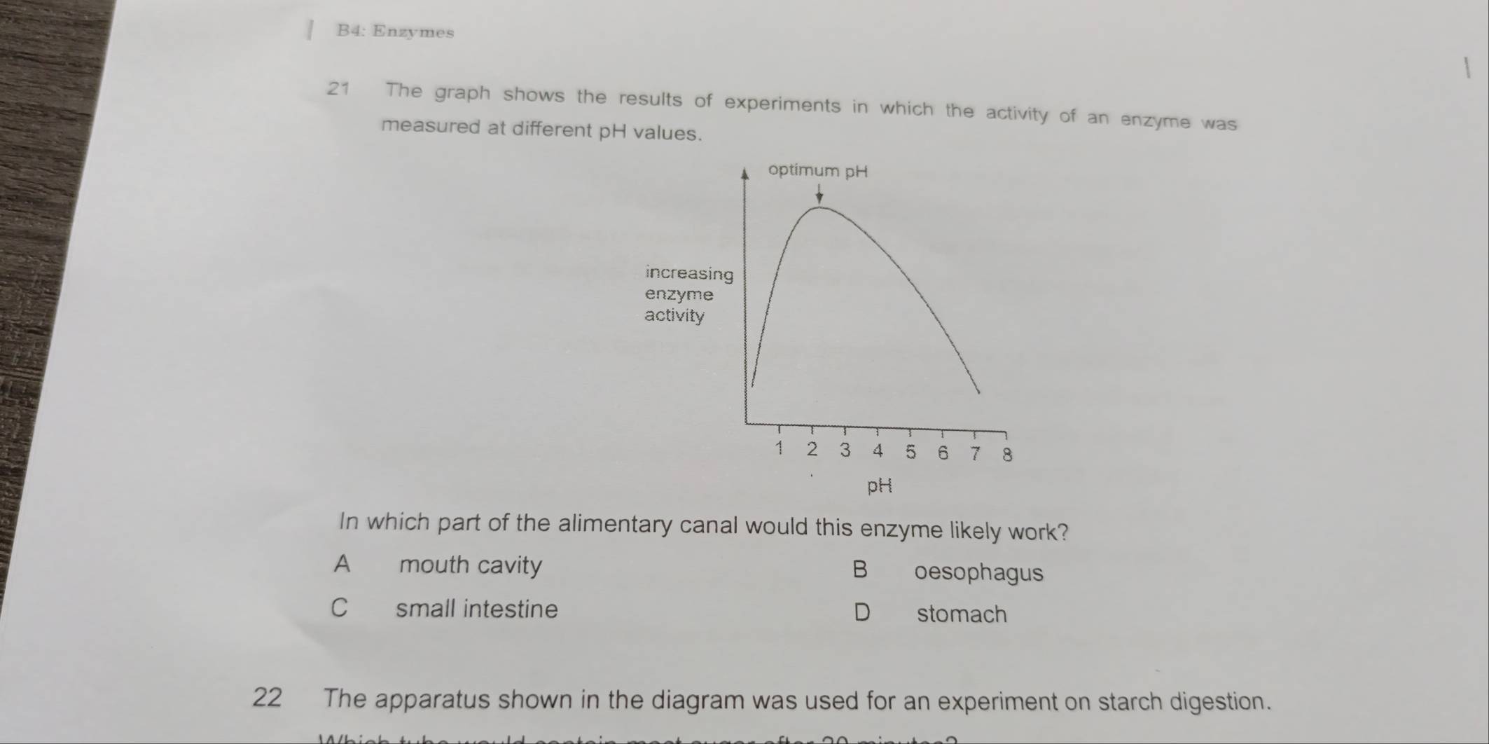 B4: Enzymes
21 The graph shows the results of experiments in which the activity of an enzyme was
measured at different pH values.
increasing
enzyme
ac
pH
In which part of the alimentary canal would this enzyme likely work?
A mouth cavity B oesophagus
C£ small intestine D stomach
22 The apparatus shown in the diagram was used for an experiment on starch digestion.