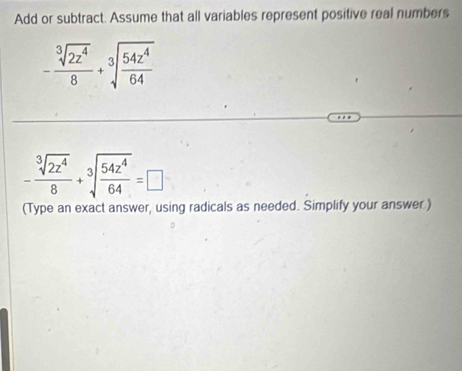 Add or subtract. Assume that all variables represent positive real numbers
- sqrt[3](2z^4)/8 +sqrt[3](frac 54z^4)64
- sqrt[3](2z^4)/8 +sqrt[3](frac 54z^4)64=□
(Type an exact answer, using radicals as needed. Simplify your answer.)