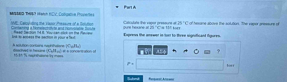 MISSED THIS? Watch KCV: Colligative Properties
25°C
(WE: Calculnting the Vapor Pressure of a Solution Calculate the vapor pressure at is 151 torr. of hexane above the solution. The vapor pressure of 
Containing a Nonelectrolyte and Nonvolatile Solute pure hexane at 25°C
Read Section 14.6. You can click on the Review 
link to access the section in your eText. Express the answer in torr to three significant figures. 
A solution contains naphthalene (C_10H_8)
dissolved in hexane (C_6H_14) at a concentration of AΣφ ?

15.81 % naphthalene by mass.
P=
torr 
Submit Request Answer