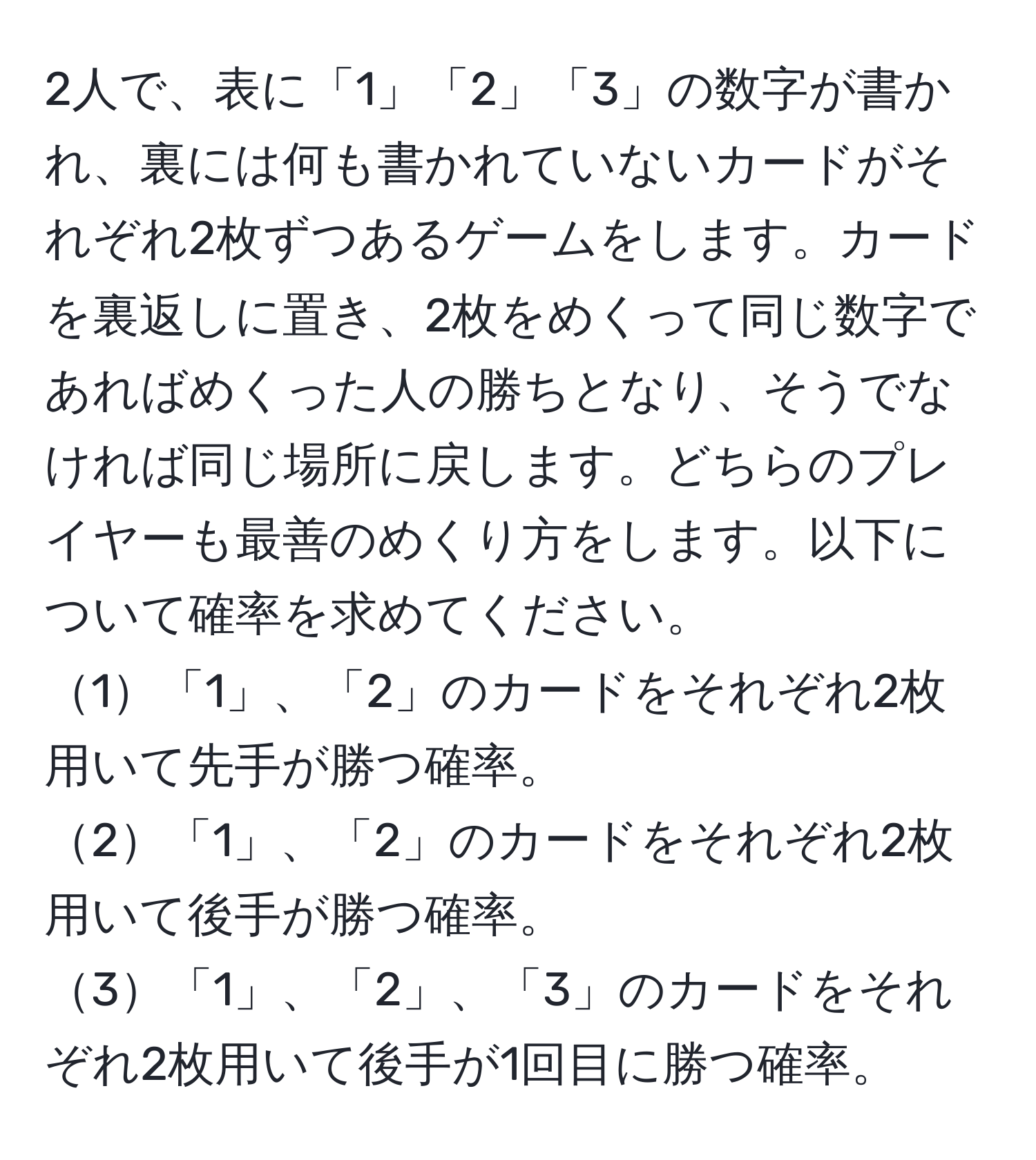 2人で、表に「1」「2」「3」の数字が書かれ、裏には何も書かれていないカードがそれぞれ2枚ずつあるゲームをします。カードを裏返しに置き、2枚をめくって同じ数字であればめくった人の勝ちとなり、そうでなければ同じ場所に戻します。どちらのプレイヤーも最善のめくり方をします。以下について確率を求めてください。  
1「1」、「2」のカードをそれぞれ2枚用いて先手が勝つ確率。  
2「1」、「2」のカードをそれぞれ2枚用いて後手が勝つ確率。  
3「1」、「2」、「3」のカードをそれぞれ2枚用いて後手が1回目に勝つ確率。