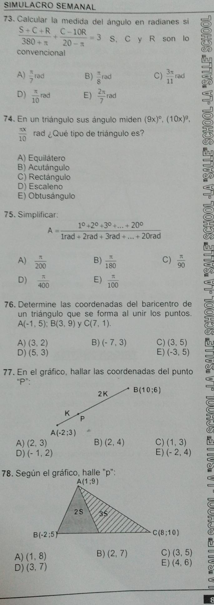 SIMULACRO SEMANAL
73. Calcular la medida del ángulo en radianes si
 (S+C+R)/380+π  + (C-10R)/20-π  =3 S, C y R son lo
convencional
A)  π /7 rad  π /8 rad  3π /11  rad (-1,2,3 )
B)
C)
D)  π /10 rad E)  2π /7 rad
74. En un triángulo sus ángulo miden (9x)^circ ,(10x)^9,
 π x/10  rad ¿Qué tipo de triángulo es?
A) Equilátero
B) Acutángulo
C) Rectángulo
D) Escaleno
E) Obtusángulo
75. Simplificar:
A= (1^0+2^0+3^0+...+20^0)/1rad+2rad+3rad+...+20rad 
B)
C)
A)  π /200   π /180   π /90 
D)  π /400   π /100 
E)
76. Determine las coordenadas del baricentro de
un triángulo que se forma al unir los puntos.
A(-1,5);B(3,9) y C(7,1).
A) (3,2) B) (-7,3) C) (3,5)
D) (5,3) E) (-3,5)
77. En el gráfico, hallar las coordenadas del punto
“P”:
2K B(10;6)
K
P
A(-2;3)
A) (2,3) B) (2,4) C) (1,3)
D) (-1,2) E) (-2,4)
* 78. Según el gráfico, halle "p":
C(8;10)
B)
A) (1,8) (2,7) C) (3,5)
D) (3,7)
E) (4,6)