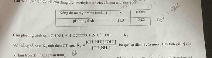 Cail 4. Thực hiện đo pH của dung dịch methylamine cho kết quả như sau: 
Cho phương trình sau: CH_3NH_2+H_2Oleftharpoons CH_3NH_3^(++OH^-) K_b
Với hằng số base K_b tính theo CT sau: K_b=frac [CH_3NH_3^(+]· [OH^-)][CH_3NH_2] , bỏ qua sự điện li của nước. Hãy tính giá trị của
x (làm tròn đến hàng phần trăm)