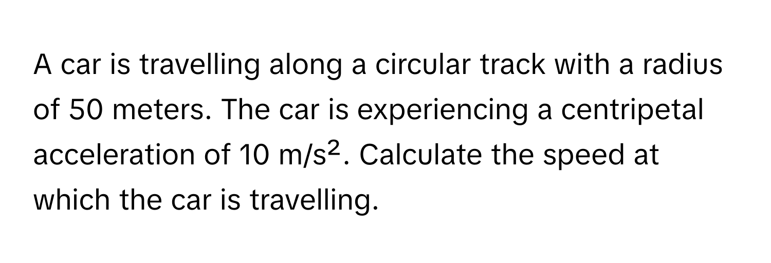 A car is travelling along a circular track with a radius of 50 meters. The car is experiencing a centripetal acceleration of 10 m/s². Calculate the speed at which the car is travelling.