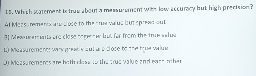 Which statement is true about a measurement with low accuracy but high precision?
A) Measurements are close to the true value but spread out
B) Measurements are close together but far from the true value
C) Measurements vary greatly but are close to the true value
D) Measurements are both close to the true value and each other