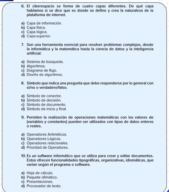 El ciberespacio se forma de cuatro capas diferentes. De qué capa
hablamos si se dice que es donde se define y crea la naturaleza de la
plataforma de internet.
a) Capa de información.
b) Capa física.
c) Capa lógica.
d) Capa superior.
7. Son una herramienta esencial para resolver problemas complejos, desde
la informática y la matemática hasta la ciencia de datos y la inteligencia
artificial:
a) Sistema de búsqueda.
b) Algoritmos.
c) Diagrama de flujo.
d) Diseño de algoritmos.
8. Símbolo que indica una pregunta que debe responderse por lo general con
si/no o verdadero/falso.
a) Símbolo de conector
b) Símbolo de decisión.
c) Símbolo de documento.
d) Símbolo de inicio y final.
9. Permiten la realización de operaciones matemáticas con los valores de
(variables y constantes) pueden ser utilizados con tipos de datos enteros
o reales.
a) Operadores Aritméticos.
b) Operadores Lógicos.
c) Operadores relacionales.
d) Prioridad de Operadores.
10. Es un software informático que se utiliza para crear y editar documentos.
Estos ofrecen funcionalidades tipográficas, organizativas, idiomáticas, que
varían según el programa o software.
a) Hoja de cálculo.
b) Paquete ofimático.
c) Presentaciones.
d) Procesador de texto.