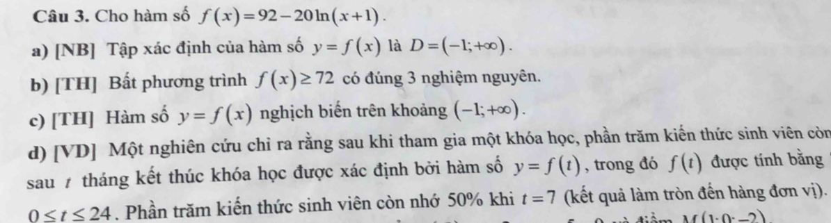 Cho hàm số f(x)=92-20ln (x+1).
a) [NB] Tập xác định của hàm số y=f(x) là D=(-1;+∈fty ).
b) [TH] Bất phương trình f(x)≥ 72 có đúng 3 nghiệm nguyên.
c) [TH] Hàm số y=f(x) nghịch biến trên khoảng (-1;+∈fty ).
d) [VD] Một nghiên cứu chỉ ra rằng sau khi tham gia một khóa học, phần trăm kiến thức sinh viên còn
sau 7 tháng kết thúc khóa học được xác định bởi hàm số y=f(t) , trong đó f(t) được tính bằng
0≤ t≤ 24. Phần trăm kiến thức sinh viên còn nhớ 50% khi t=7 (kết quả làm tròn đến hàng đơn vị).
M(1· 0· _ )