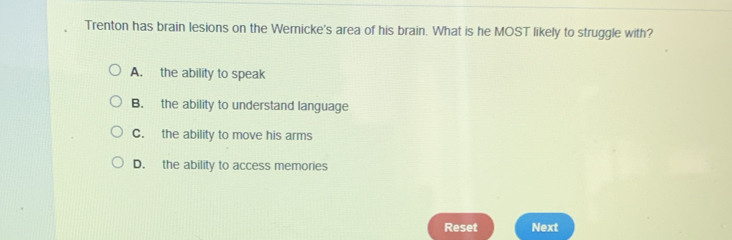 Trenton has brain lesions on the Wernicke's area of his brain. What is he MOST likely to struggle with?
A. the ability to speak
B. the ability to understand language
C. the ability to move his arms
D. the ability to access memories
Reset Next