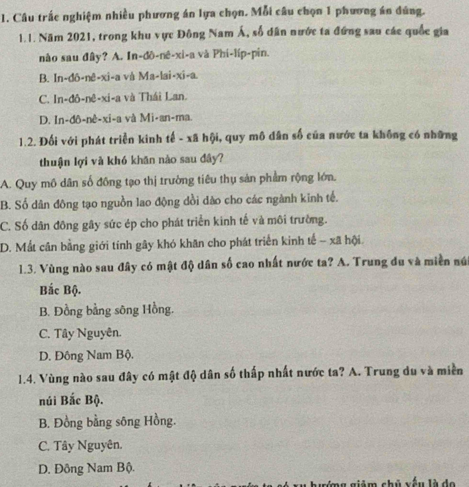 Câu trấc nghiệm nhiều phương án lựa chọn. Mỗi câu chọn 1 phương án đúng.
1.1. Năm 2021, trong khu vực Đông Nam Á, số dân nước ta đứng sau các quốc gia
não sau đây? A. In-dô-nê-xi-a và Phi-líp-pin.
B. In-dô-nê-xi-a và Ma-lai-xi-a.
C. In-đô-nê-xi-a và Thái Lan.
D. In-dô-nê-xi-a và Mi-an-ma.
1.2. Đối với phát triển kinh tế - xã hội, quy mô dân số của nước ta không có những
thuận lợi và khó khăn nào sau đây?
A. Quy mô dân số đồng tạo thị trường tiêu thụ sản phẩm rộng lớn.
B. Số dân đông tạo nguồn lao động dồi dảo cho các ngành kinh tế.
C. Số dân đông gây sức ép cho phát triển kinh tế và môi trường.
D. Mất cân bằng giới tính gây khó khăn cho phát triển kinh tế - xã hội.
1.3. Vùng nào sau đây có mật độ dân số cao nhất nước ta? A. Trung du và miền núi
Bắc Bộ.
B. Đồng bằng sông Hồng.
C. Tây Nguyên.
D. Đông Nam Bộ.
1.4. Vùng nào sau đây có mật độ dân số thấp nhất nước ta? A. Trung du và miền
núi Bắc Bộ.
B. Đồng bằng sông Hồng.
C. Tây Nguyên.
D. Đông Nam Bộ.
vều là do