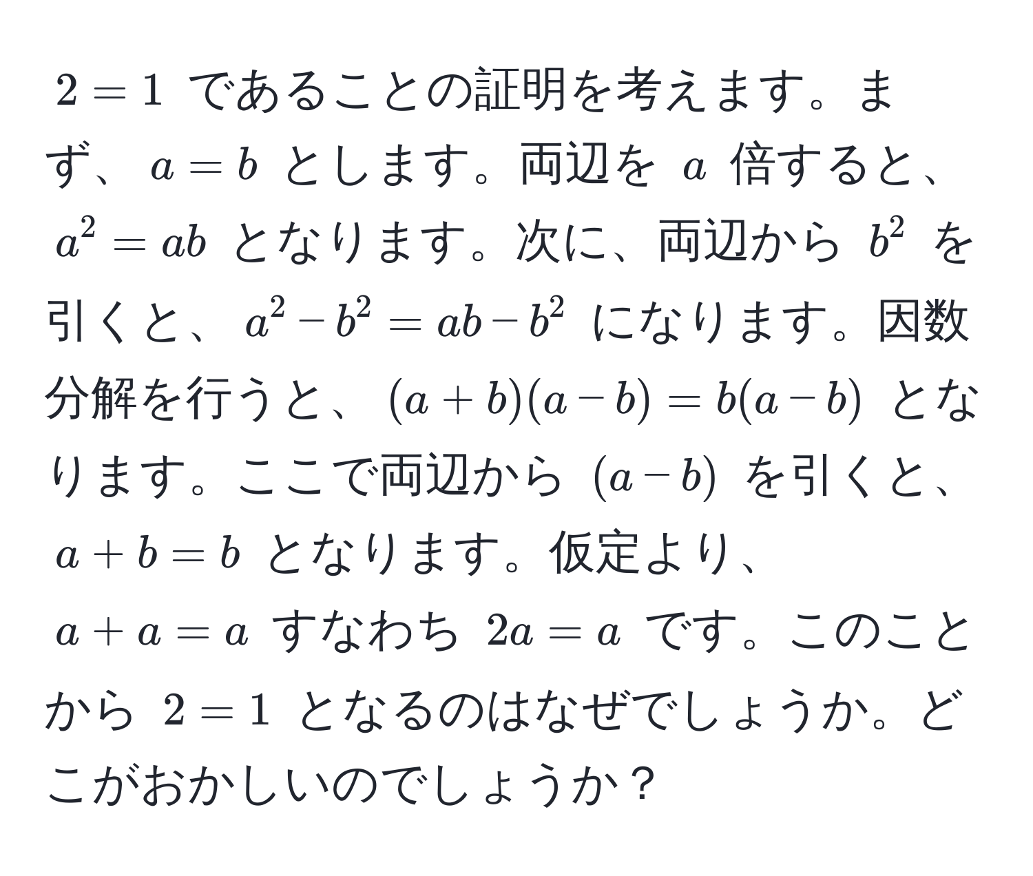 $2 = 1$ であることの証明を考えます。まず、$a = b$ とします。両辺を $a$ 倍すると、$a^2 = ab$ となります。次に、両辺から $b^2$ を引くと、$a^2 - b^2 = ab - b^2$ になります。因数分解を行うと、$(a + b)(a - b) = b(a - b)$ となります。ここで両辺から $(a - b)$ を引くと、$a + b = b$ となります。仮定より、$a + a = a$ すなわち $2a = a$ です。このことから $2 = 1$ となるのはなぜでしょうか。どこがおかしいのでしょうか？