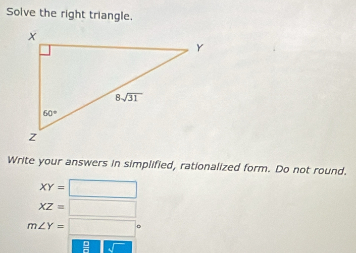 Solve the right triangle.
Write your answers in simplified, rationalized form. Do not round.
XY=□
XZ=□
m∠ Y=□°
 □ /□   1□