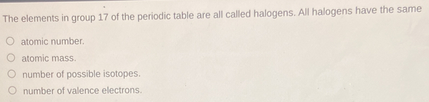 The elements in group 17 of the periodic table are all called halogens. All halogens have the same
atomic number.
atomic mass.
number of possible isotopes.
number of valence electrons.