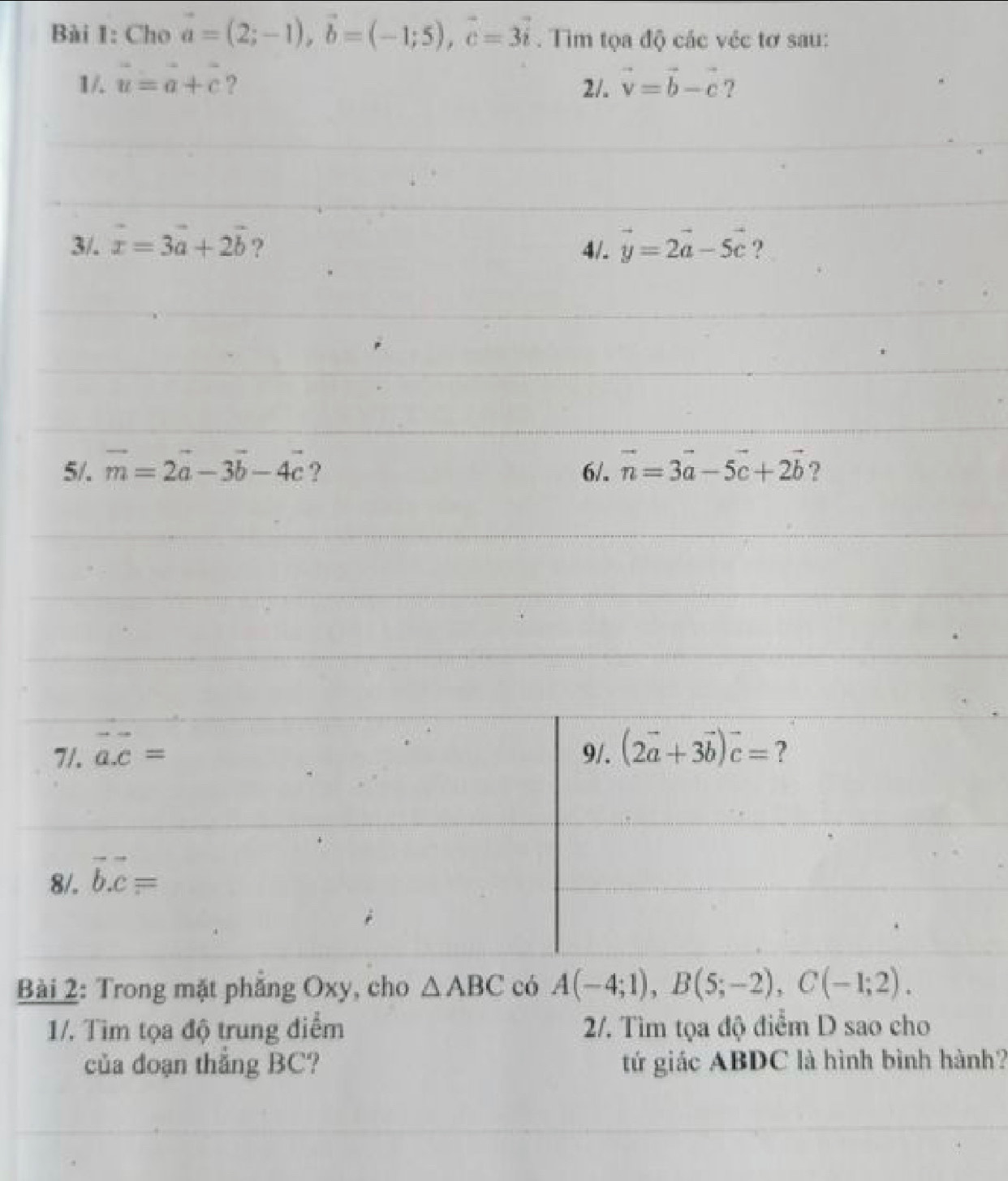 Cho vector a=(2;-1), vector b=(-1;5), vector c=3vector i. Tìm tọa độ các véc tơ sau: 
1/. u=a+c ? 2/. vector v=vector b-vector c ? 
3/. vector x=3vector a+2vector b ? 4/. vector y=2vector a-5vector c ? 
5/. vector m=2vector a-3vector b-4vector c ? 6/. vector n=3vector a-5vector c+2vector b ? 
7/. vector a.vector c= 9/. (2vector a+3vector b)vector c= ? 
8/. vector b. vector c=
Bài 2: Trong mặt phẳng Oxy, cho △ ABC có A(-4;1), B(5;-2), C(-1;2). 
1/. Tìm tọa độ trung điểm 2/. Tìm tọa độ điểm D sao cho 
của đoạn thắng BC? tứ giác ABDC là hình bình hành?