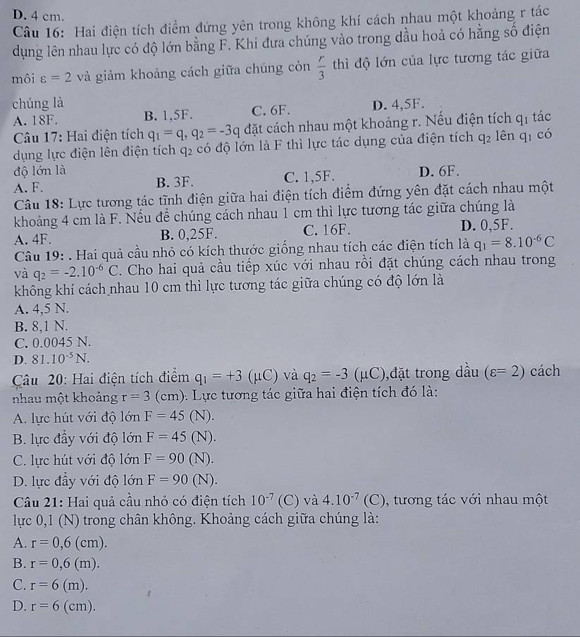 D. 4 cm.
Câu 16: Hai điện tích điểm đứng yên trong không khí cách nhau một khoảng r tác
dụng lên nhau lực có độ lớn bằng F. Khi đưa chúng vào trong dầu hoả có hằng số điện
môi varepsilon =2 và giảm khoảng cách giữa chúng còn  r/3  thì độ lớn của lực tương tác giữa
chúng là
A. 18F. B. 1,5F. C. 6F. D. 4,5F.
Câu 17: Hai điện tích q_1=q,q_2=-3q đặt cách nhau một khoảng r. Nếu điện tích q_1 tác
dụng lực điện lên điện tích q2 có độ lớn là F thì lực tác dụng của điện tích q_2 lên q_1 có
độ lớn là D. 6F.
A. F. B. 3F. C. 1,5F.
Câu 18: Lực tương tác tĩnh điện giữa hai điện tích điểm đứng yên đặt cách nhau một
khoảng 4 cm là F. Nếu để chúng cách nhau 1 cm thì lực tương tác giữa chúng là
A. 4F. B. 0,25F. C. 16F. D. 0,5F.
Câu 19: . Hai quả cầu nhỏ có kích thước giống nhau tích các điện tích là q_1=8.10^(-6)C
và q_2=-2.10^(-6)C. Cho hai quả cầu tiếp xúc với nhau rồi đặt chúng cách nhau trong
không khí cách nhau 10 cm thì lực tương tác giữa chúng có độ lớn là
A. 4,5 N.
B. 8,1 N.
C. 0.0045 N.
D. 81.10^(-5)N.
Câu 20: Hai điện tích điểm q_1=+3 (μC) và q_2=-3 (μC),đặt trong dầu (varepsilon =2) cách
nhau một khoảng r=3(cm) :  Lực tương tác giữa hai điện tích đó là:
A. lực hút với độ lớn F=45 (N).
B. lực đầy với độ lớn F=45 (N).
C. lực hút với độ lớn F=90 (N).
D. lực đầy với độ lớn F=90 (N).
Câu 21: Hai quả cầu nhỏ có điện tích 10^(-7) (C) và 4.10^(-7) (C ). ), tương tác với nhau một
lực 0,1 (N) trong chân không. Khoảng cách giữa chúng là:
A. r=0,6(cm).
B. r=0,6(m).
C. r=6(m).
D. r=6 (cm).